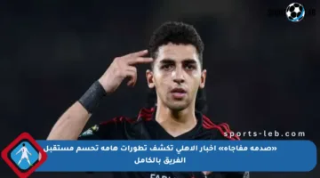 «صدمة مفاجأة» أخبار الأهلي تكشف تطورات هامة تحسم مستقبل الفريق بالكامل